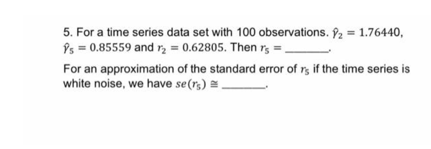 5. For a time series data set with 100 observations. ₂ = 1.76440,
Ŷs = 0.85559 and r2 = 0.62805. Then rs =
For an approximation of the standard error of rs if the time series is
white noise, we have se (rs).