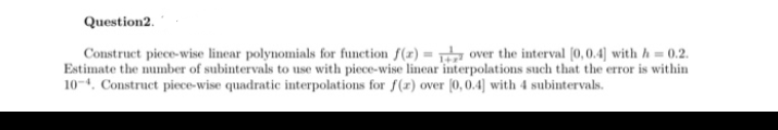 Question2.
Construct piece-wise linear polynomials for function f(x) = over the interval (0,0.4] with h = 0.2.
Estimate the number of subintervals to use with piece-wise linear interpolations such that the error is within
10-4. Construct piece-wise quadratic interpolations for f(r) over (0,0.4] with 4 subintervals.
