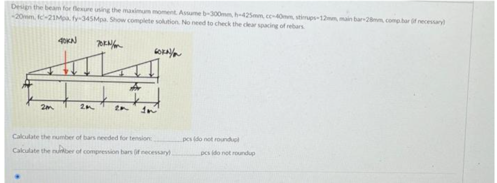 Design the beam for flexure using the maximum moment. Assume b-300mm, h-425mm, cc-40mm, stirrups-12mm, main bar-28mm, comp.bar (if necessary)
-20mm, fc-21Mpa, fy-345Mpa. Show complete solution. No need to check the clear spacing of rebars.
2m
40KN
20
70KN/
2m
60KN/
Calculate the number of bars needed for tension:
Calculate the number of compression bars (if necessary)
pcs (do not roundup)
pcs (do not roundup