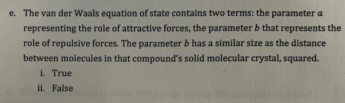 e. The van der Waals equation of state contains two terms: the parameter a
representing the role of attractive forces, the parameter b that represents the
role of repulsive forces. The parameter b has a similar size as the distance
between molecules in that compound's solid molecular crystal, squared.
i. True
ii. False