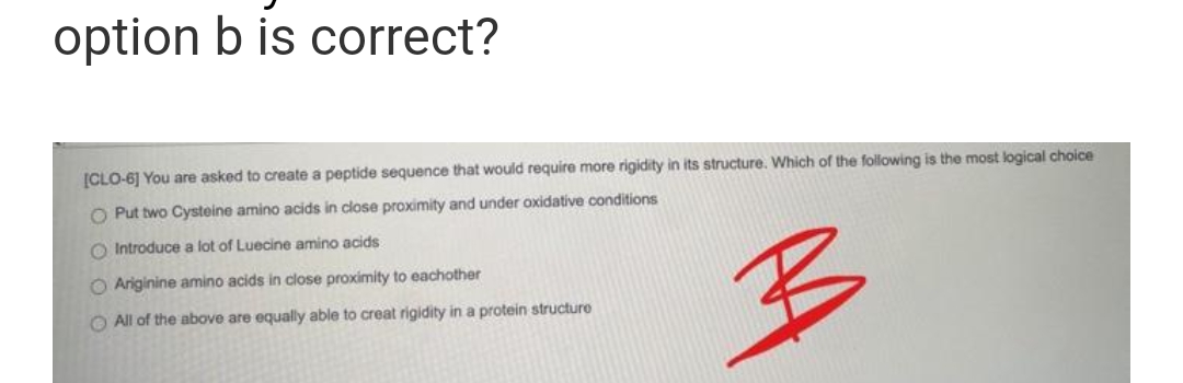 option b is correct?
[CLO-6] You are asked to create a peptide sequence that would require more rigidity in its structure. Which of the following is the most logical choice
O Put two Cysteine amino acids in close proximity and under oxidative conditions
O Introduce a lot of Luecine amino acids
O Ariginine amino acids in close proximity to eachother
B
All of the above are equally able to creat rigidity in a protein structure