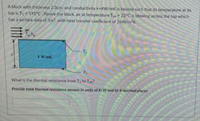 A block with thickness 2.3cm, and conductivity k-4W/mK is heated such that its temperature at its
top is T₁-191°C Above the block, air at temperature Tair 22°C is blowing across the top which
has a surface area of 1m² with heat transfer coefficient of 26W/m²K.
air
& W/mK
T₁
T₂
What is the thermal resistance from T₂ to T?
Provide total thermal resistance answer in units of K/W and to 4-decimal places