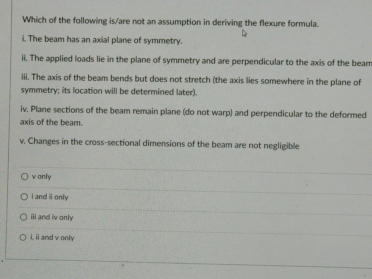 Which of the following is/are not an assumption in deriving the flexure formula.
4
i. The beam has an axial plane of symmetry.
ii. The applied loads lie in the plane of symmetry and are perpendicular to the axis of the beam
iii. The axis of the beam bends but does not stretch (the axis lies somewhere in the plane of
symmetry; its location will be determined later).
iv. Plane sections of the beam remain plane (do not warp) and perpendicular to the deformed
axis of the beam.
v. Changes in the cross-sectional dimensions of the beam are not negligible
Ovonly
O i and ii only
Oiii and iv only
Oi, ii and v only