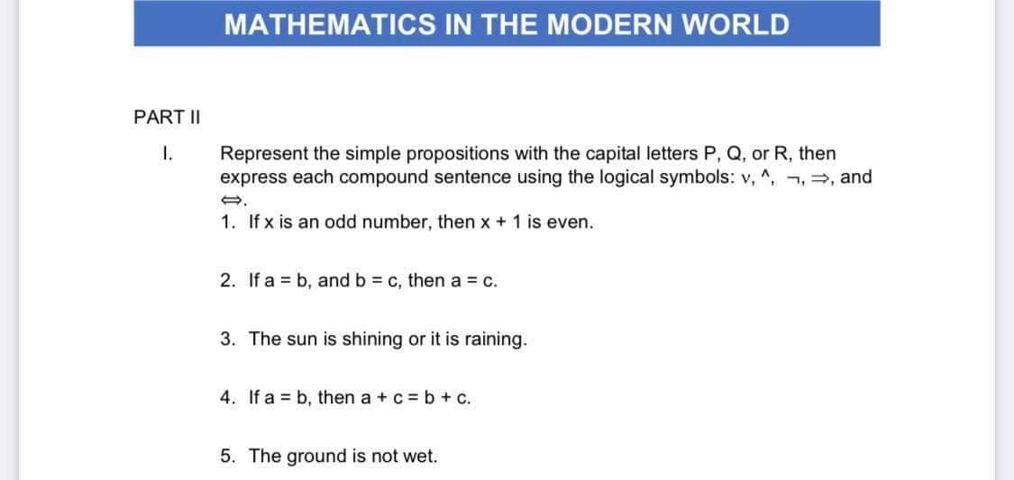 PART II
1.
MATHEMATICS IN THE MODERN WORLD
Represent the simple propositions with the capital letters P, Q, or R, then
express each compound sentence using the logical symbols: v, ^, , ⇒, and
1. If x is an odd number, then x + 1 is even.
2. If ab, and b = c, then a = c.
3. The sun is shining or it is raining.
4. If a b, then a + c = b + C.
5. The ground is not wet.