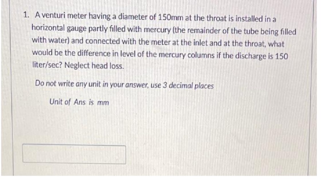 1. A venturi meter having a diameter of 150mm at the throat is installed in a
horizontal gauge partly filled with mercury (the remainder of the tube being filled
with water) and connected with the meter at the inlet and at the throat, what
would be the difference in level of the mercury columns if the discharge is 150
liter/sec? Neglect head loss.
Do not write any unit in your answer, use 3 decimal places
Unit of Ans is mm