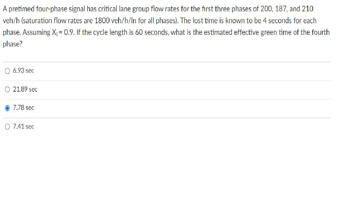 A pretimed four-phase signal has critical lane group flow rates for the first three phases of 200, 187, and 210
veh/h (saturation flow rates are 1800 veh/h/In for all phases). The lost time is known to be 4 seconds for each
phase. Assuming X₁ = 0.9. If the cycle length is 60 seconds, what is the estimated effective green time of the fourth
phase?
6.93 sec
O 21.89 sec
Ⓒ 7.78 sec
Q 7.41 sec