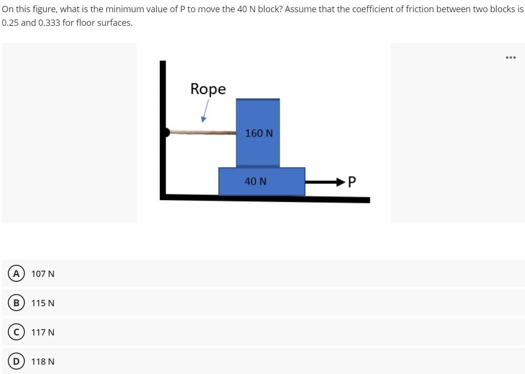 On this figure, what is the minimum value of P to move the 40 N block? Assume that the coefficient of friction between two blocks is
0.25 and 0.333 for floor surfaces.
A
B
C
107 N
115 N
117 N
118 N
Rope
160 N
40 N
P
...