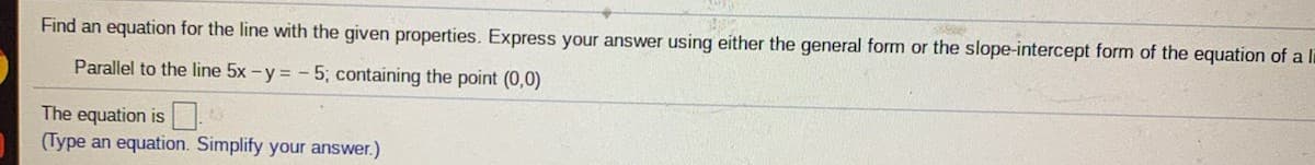 Find an equation for the line with the given properties. Express your answer using either the general form or the slope-intercept form of the equation of a li
Parallel to the line 5x - y = - 5; containing the point (0,0)
The equation is
(Type an equation. Simplify your answer.)
