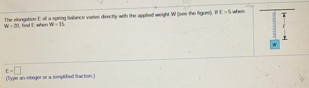 The elongation E of a spring balance varies directly with the applied weight W (see the figure). If E=5 when
W= 20, find E when W= 15.
W
(Type an integer or a simplified fraction.)
