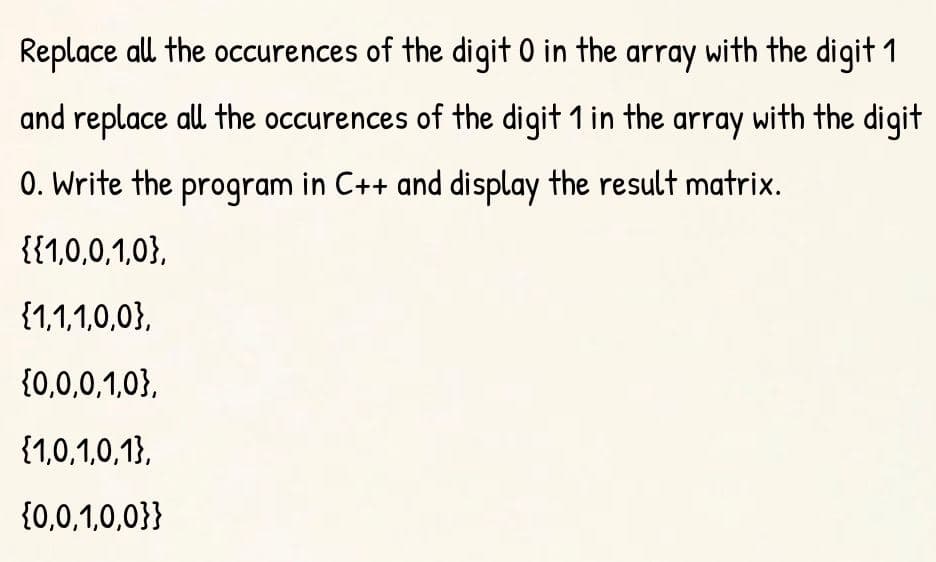 Replace all the occurences of the digit 0 in the array with the digit 1
and replace all the occurences of the digit 1 in the array with the digit
0. Write the program in C++ and display the result matrix.
{{1,0,0,1,0},
{1,1,1,0,0},
{0,0,0,1,0},
{1,0,1,0,1},
{0,0,1,0,0}}
