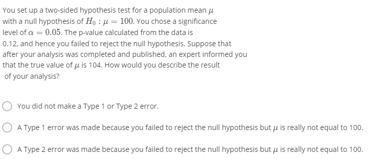 You set up a two-sided hypothesis test for a population mean u
with a null hypothesis of Ho : µ = 100. You chose a significance
level of a = 0.05. The p-value calculated from the data is
0.12, and hence you failed to reject the null hypothesis. Suppose that
after your analysis was completed and published, an expert informed you
that the true value of u is 104. How would you describe the result
of your analysis?
You did not make a Type 1 or Type 2 error.
O A Type 1 error was made because you failed to reject the null hypothesis but u is really not equal to 100.
A Type 2 error was made because you failed to reject the null hypothesis but uµ is really not equal to 100.
