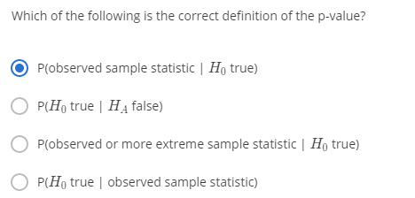 Which of the following is the correct definition of the p-value?
P(observed sample statistic | Ho true)
O P(Ho true | HA false)
P(observed or more extreme sample statistic | Ho true)
O P(Ho true | observed sample statistic)
