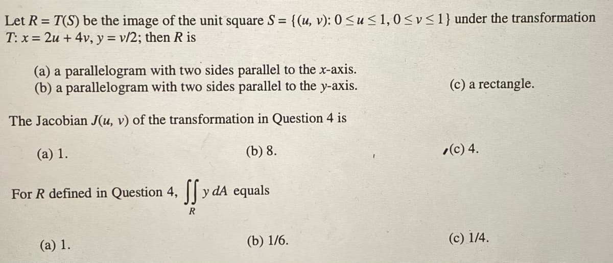 Let R = T(S) be the image of the unit square S =
T: x = 2u + 4v, y = v/2; then R is
{(u, v): 0 <u< 1, 0<v<1} under the transformation
(a) a parallelogram with two sides parallel to the x-axis.
(b) a parallelogram with two sides parallel to the y-axis.
(c) a rectangle.
The Jacobian J(u, v) of the transformation in Question 4 is
(a) 1.
(b) 8.
(c) 4.
For R defined in Question 4,
y dA equals
R
(a) 1.
(b) 1/6.
(c) 1/4.
