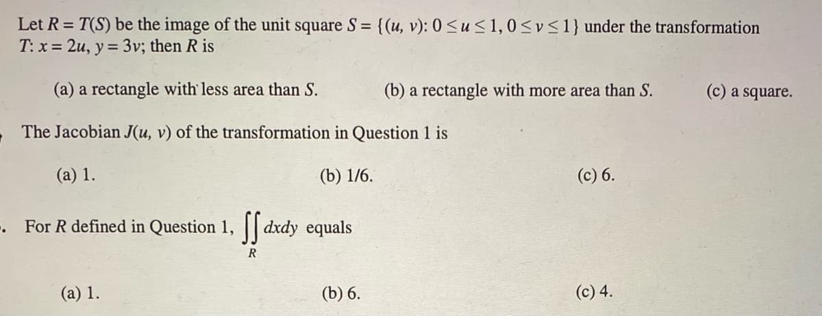 Let R = T(S) be the image of the unit square S = {(u, v): 0 <u < 1, 0 <v <1} under the transformation
T: x = 2u, y = 3v; then R is
%3D
(a) a rectangle with less area than S.
(b) a rectangle with more area than S.
(c) a square.
The Jacobian J(u, v) of the transformation in Question 1 is
(a) 1.
(b) 1/6.
(c) 6.
-. For R defined in Question 1, || dxdy equals
R
(а) 1.
(b) 6.
(c) 4.
