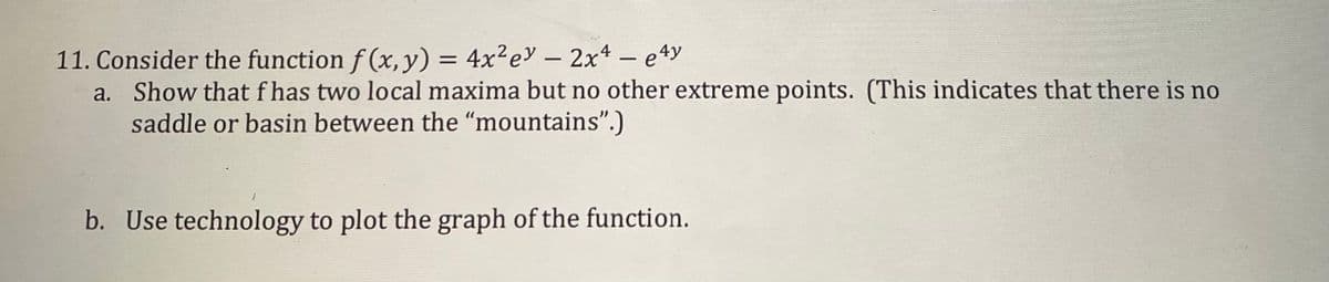 11. Consider the function f (x, y) = 4x²ey – 2x4 – e4y
a. Show that f has two local maxima but no other extreme points. (This indicates that there is no
saddle or basin between the "mountains".)
b. Use technology to plot the graph of the function.
