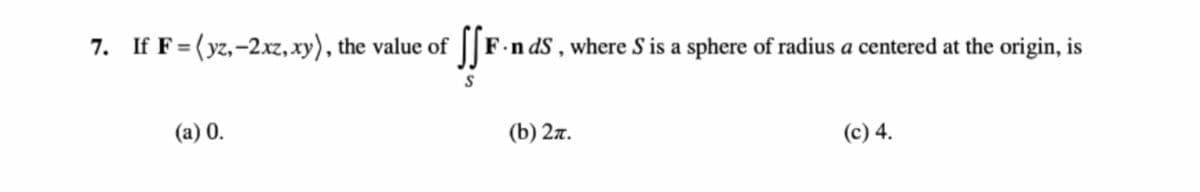 7. If F= (yz,-2xz, xy), the value of
F.n dS , where S is a sphere of radius a centered at the origin, is
(a) 0.
(b) 2л.
(c) 4.
