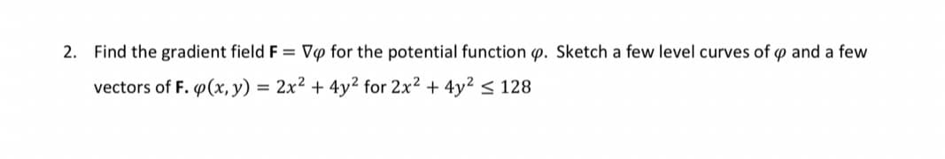 2. Find the gradient field F = V♡ for the potential function p. Sketch a few level curves of p and a few
vectors of F. (x, y) = 2x² + 4y² for 2x2 + 4y2 < 128
