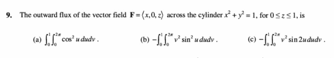 9.
The outward flux of the vector field F=(x,0, z) across the cylinder x + y² = 1, for 0<z<1, is
(a) [" cos? u dudv .
Jo Jo
(b) -f" v² sin? u dudv .
(c) –[.L*.
v sin 2ududv.
Jo Jo
Jo Jo
