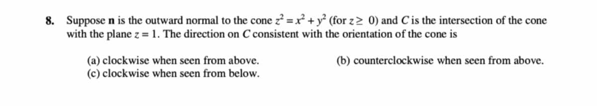 8. Suppose \( \mathbf{n} \) is the outward normal to the cone \( z^2 = x^2 + y^2 \) (for \( z \geq 0 \)) and \( C \) is the intersection of the cone with the plane \( z = 1 \). The direction on \( C \) consistent with the orientation of the cone is

(a) clockwise when seen from above.  
(b) counterclockwise when seen from above.  
(c) clockwise when seen from below.