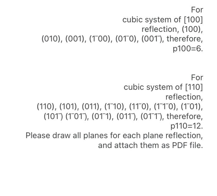 For
cubic system of [100]
reflection, (100),
(010), (001), (100), (010), (001), therefore,
p100=6.
For
cubic system of [110]
reflection,
(110), (101), (011), (110), (110), (1T0), (101),
(101) (101), (011), (011), (011), therefore,
p110=12.
Please draw all planes for each plane reflection,
and attach them as PDF file.
