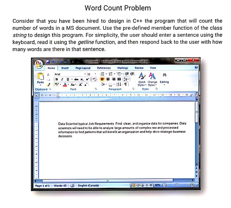 Word Count Problem
Consider that you have been hired to design in C++ the program that will count the
number of words in a MS document. Use the pre-defined member function of the class
string to design this program. For simplicity, the user should enter a sentence using the
keyboard, read it using the getline function, and then respond back to the user with how
many words are there in that sentence.
Document Microsoft Word non-commercial use
Home
Insert
Page Layout
References
Mailings
Review
View
出,而,
E事 ,
Arial
11
BI U. x, x' ||
Quick Change Editing
Styles- Styles
Paste
S . A. Aa A A
Clipboard -
Font
Paragraph
Styles
9. 10 !! 12 11'14.115.1 16'A
Data Scientist typical Job Requirements: Find, clean, and organize data for companies. Data
scientists will need to be able to analyze large amounts of complex raw and processed
information lo find pattems that will benefit an organization and help drive strategic business
decisions.
Page: 1 of 1 Words: 43 V English (Canada)
%06
O
