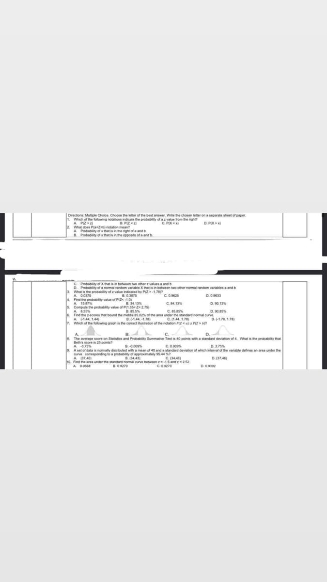 Directions: Multiple Choice. Choose the letter of the best answer. Write the chosen letter on a separate sheet of paper.
Which of the following notations indicate the probability of a z value from the right?
A P(Z > 2)
B.P(Z <z)
C. PX<x)
D. PX>x)
2. What does Pla<Z<b) notation mean?
A Probability of x that is in the right of a and b
Probability of x that is in the opposite of a and b
B.
C. Probability of X that is in between two other z values a and b
3.
D. Probability of a normal random variable X that is in between two other normal random variables a and b
What is the probability of z value indicated by PIZ-1.781?
A 0.0375
B.0.3075
C. 0.9625
D. 0.9633
4. Find the probability value of P(Z<-1.0)
A 15.87%
B. 34.13%
C. 84.13%
D. 90.13%
5. Compute the probability value of P(1.35<2<2.75)
A 8.55%
B. 85.5%
C. 85.85%
D. 90.85%
6. Find the z-scores that bound the middle 85.02% of the area
A (-144, 144)
under the standard normal curve.
C. (1.44, 1.78)
B.(-1.44,-1.78)
D. (-1.78, 1.78)
7. Which of the following graph is the correct illustration of the notation P(Z <a) U P(Z > b)?
A
B.
C.
D.
The average score on Statistics and Probability Summative Test is 40 points with a standard deviation of 4. What is the probability that
Beth's score is 25 points?
A
3.75%
B. -0.009%
C. 0.009%
D. 3.75%
A set of data is normally distributed with a mean of 40 and a standard deviation of which interval of the variable defines an area under the
curve comesponding to a probability of approximately 95.44 %7
A (37,40)
B. (34,43)
D. (37,46)
C. (34,46)
10. Find the area under the standard normal curve between z=-1.5 and z 2.52
A. 0.0668
C. 0.9273
B.0.9270
D. 0.9392