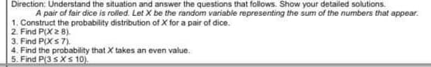 Direction: Understand the situation and answer the questions that follows. Show your detailed solutions.
A pair of fair dice is rolled. Let X be the random variable representing the sum of the numbers that appear.
1. Construct the probability distribution of X for a pair of dice.
2. Find P(X z 8).
3. Find P(X s 7).
4. Find the probability that X takes an even value.
5. Find P(3 sXs 10).