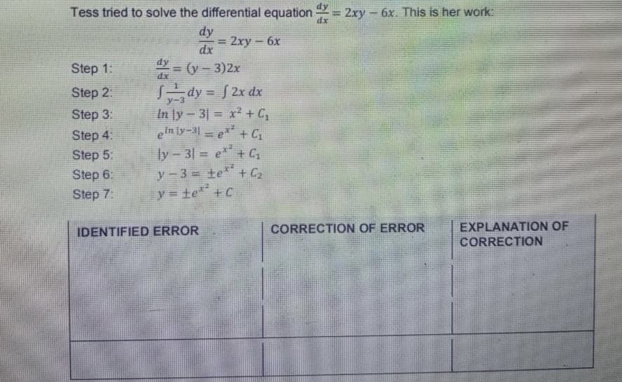 Tess tried to solve the differential equation = 2xy - 6x. This is her work:
dx
dy
= 2xy - 6x
dx
dy
Step 1:
4x = (y − 3)2x
dx
Step 2:
dy=f2x dx
Step 3:
In y-31= x2 + C₂
Step 4:
ein ly-31e + C₂
Step 5:
ly-31 = ex² + C₂
Step 6:
y-3= te** + C₂
Step 7:
y = ±e²² +C
IDENTIFIED ERROR
CORRECTION OF ERROR
EXPLANATION OF
CORRECTION