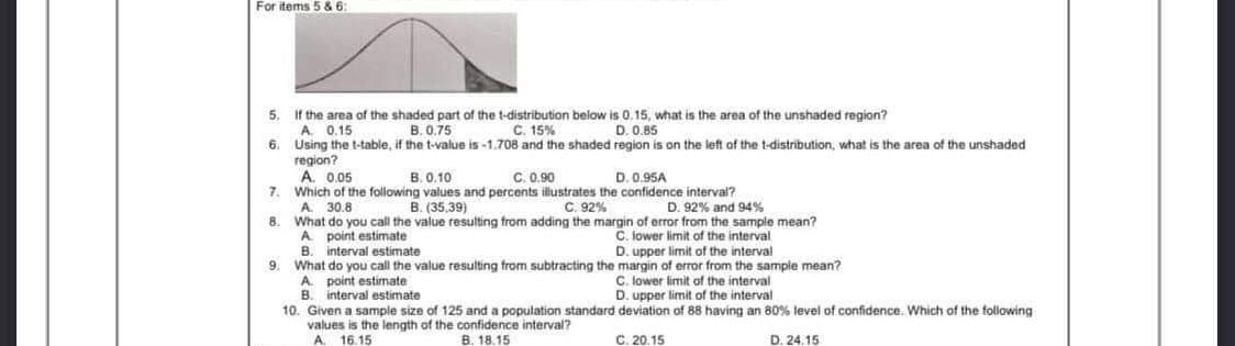 For items 5 & 6:
If the area of the shaded part of the t-distribution below is 0.15, what is the area of the unshaded region?
A. 0.15
B. 0.75
C. 15%
D. 0.85
6.
Using the t-table, if the t-value is -1.708 and the shaded region is on the left of the t-distribution, what is the area of the unshaded
region?
A. 0.05
B. 0.10
C. 0.90
D. 0.95A
7.
Which of the following values and percents illustrates the confidence interval?
A. 30.8
B. (35,39)
C. 92%
D. 92% and 94%
8.
What do you call the value resulting from adding the margin of error from the sample mean?
A point estimate
C. lower limit of the interval
B. interval estimate
D. upper limit of the interval
9. What do you call the value resulting from subtracting the margin of error from the sample mean?
A point estimate
C. lower limit of the interval
B.
interval estimate
D. upper limit of the interval
10. Given a sample size of 125 and a population standard
values is the length of the confidence interval?
A 16.15
deviation of 88 having an 80% level of confidence. Which of the following
C. 20.15
B. 18.15
D. 24.15