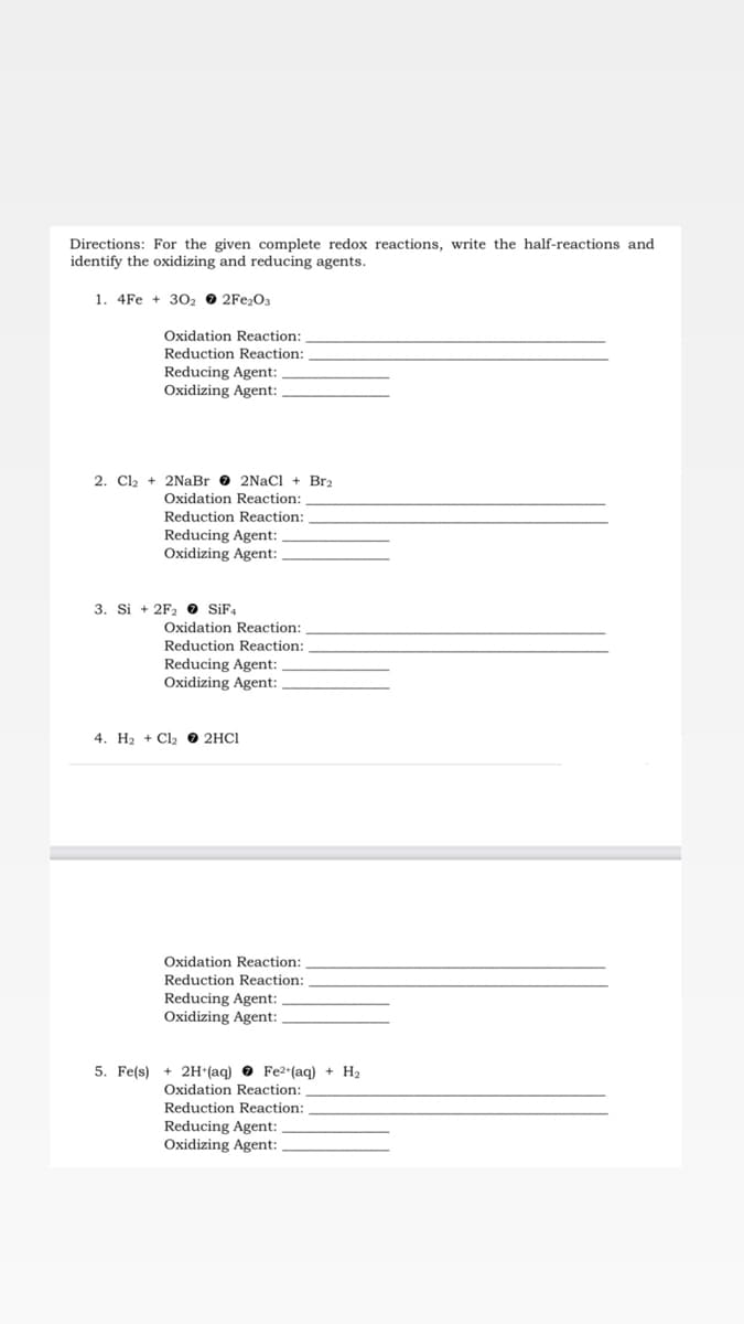 Directions: For the given complete redox reactions, write the half-reactions and
identify the oxidizing and reducing agents.
1. 4Fe + 302 2Fe₂O3
Oxidation Reaction:
Reduction Reaction:
Reducing Agent:
Oxidizing Agent:
2. Cl₂ + 2NaBr 2NaCl + Br2
Oxidation Reaction:
Reduction Reaction:
Reducing Agent:
Oxidizing Agent:
3. Si + 2F₂ SiF4
Oxidation Reaction:
Reduction Reaction:
Reducing Agent:
Oxidizing Agent:
4. H₂ + Cl₂2HC1
Oxidation Reaction:
Reduction Reaction:
Reducing Agent:
Oxidizing Agent:
5. Fe(s) + 2H+(aq) Fe²+(aq) + H₂
Oxidation Reaction:
Reduction Reaction:
Reducing Agent:
Oxidizing Agent: