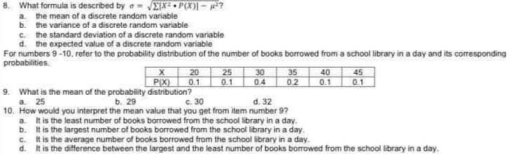 8. What formula is described by = √ΣX² P(X)]-H²?
a. the mean of a discrete random variable
b. the variance of a discrete random variable
c. the standard deviation of a discrete random variable
d. the expected value of a discrete random variable
For numbers 9-10, refer to the probability distribution of the number of books borrowed from a school library in a day and its corresponding
probabilities.
25
30
35
40
45
X 20
P(X) 0.1
0.1
0.4
0.2
0.1 0.1
9. What is the mean of the probability distribution?
b. 29
c. 30
d. 32
a. 25
10. How would you interpret the mean value that you get from item number 9?
a. It is the least number of books borrowed from the school library in a day.
b.
It is the largest number of books borrowed from the school library in a day.
c.
It is the average number of books borrowed from the school library in a day.
d. It is the difference between the largest and the least number of books borrowed from the school library in a day.