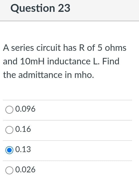 Question 23
A series circuit has R of 5 ohms
and 10mH inductance L. Find
the admittance in mho.
O 0.096
O0.16
O 0.13
O 0.026
