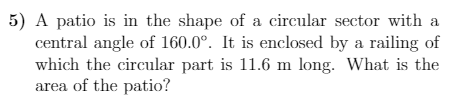 5) A patio is in the shape of a circular sector with a
central angle of 160.0°. It is enclosed by a railing of
which the circular part is 11.6 m long. What is the
area of the patio?
