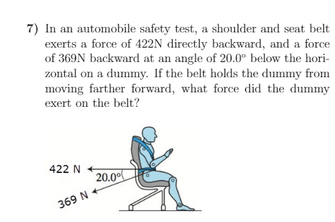 7) In an automobile safety test, a shoulder and seat belt
exerts a force of 422N directly backward, and a force
of 369N backward at an angle of 20.0° below the hori-
zontal on a dummy. If the belt holds the dummy from
moving farther forward, what force did the dummy
exert on the belt?
422 N
20.00
369 N
