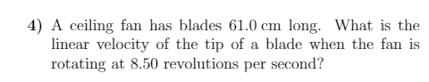 4) A ceiling fan has blades 61.0 cm long. What is the
linear velocity of the tip of a blade when the fan is
rotating at 8.50 revolutions per second?
