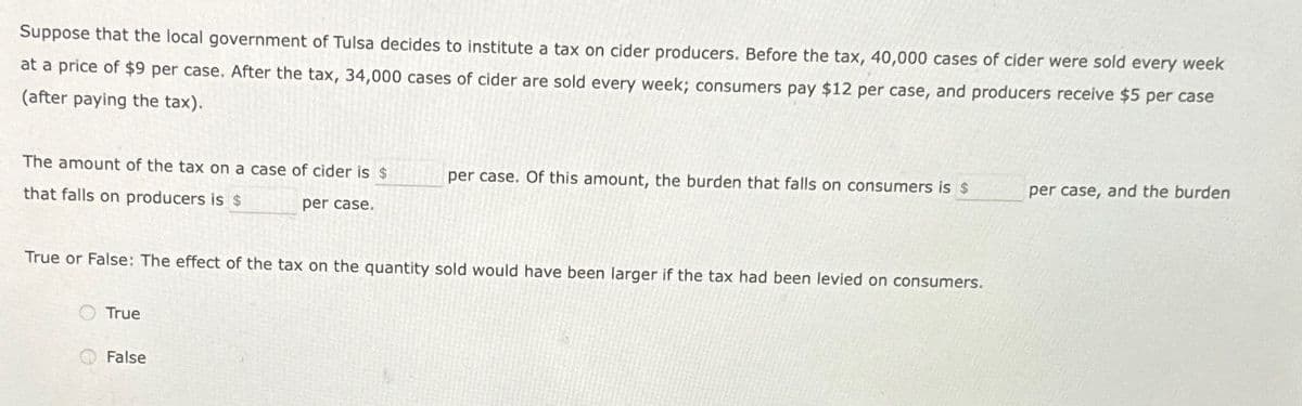 Suppose that the local government of Tulsa decides to institute a tax on cider producers. Before the tax, 40,000 cases of cider were sold every week
at a price of $9 per case. After the tax, 34,000 cases of cider are sold every week; consumers pay $12 per case, and producers receive $5 per case
(after paying the tax).
The amount of the tax on a case of cider is $
that falls on producers is $
per case.
True or False: The effect of the tax on the quantity sold would have been larger if the tax had been levied on consumers.
True
per case. Of this amount, the burden that falls on consumers is $
False
per case, and the burden