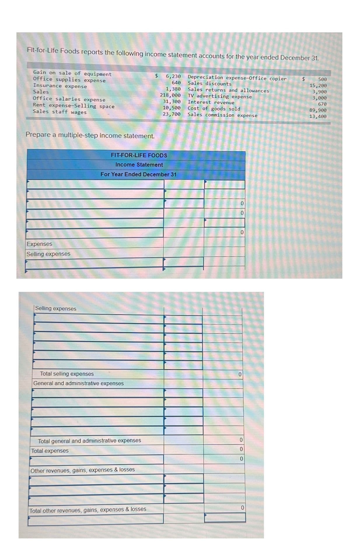 Fit-for-Life Foods reports the following income statement accounts for the year ended December 31.
Gain on sale of equipment
Office supplies expense
Insurance expense
Sales
Office salaries expense
Rent expense-Selling space
Sales staff wages
Prepare a multiple-step income statement.
Expenses
Selling expenses
Selling expenses
Total selling expenses
General and administrative expenses
FIT-FOR-LIFE FOODS
Income Statement
For Year Ended December 31
Total general and administrative expenses
Total expenses
Other revenues, gains, expenses & losses
$
Total other revenues, gains, expenses & losses
6,230
640
1,380
218,000
31,300
10,500
23,700
Depreciation expense-Office copier
Sales discounts
Sales returns and allowances
TV advertising expense
Interest revenue
Cost of goods sold
Sales commission expense
0
0
0
0
0
0
0
0
$
500
15,200
3,900
3,000
670
89,900
13,400