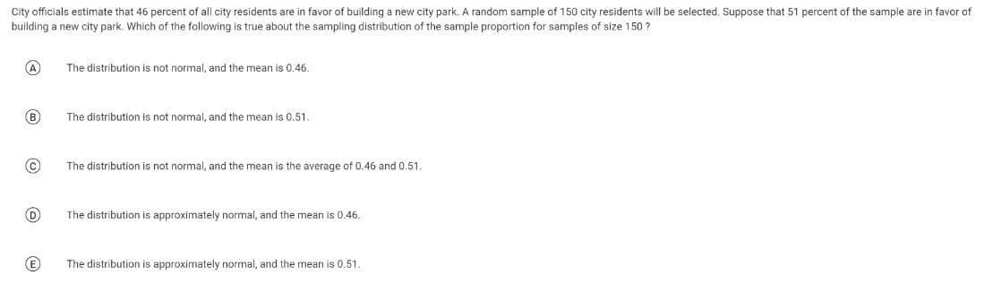 City officials estimate that 46 percent of all city residents are in favor of building a new city park. A random sample of 150 city residents will be selected. Suppose that 51 percent of the sample are in favor of
building a new city park. Which of the following is true about the sampling distribution of the sample proportion for samples of size 150?
A
B
C
(D
(E
The distribution is not normal, and the mean is 0.46.
The distribution is not normal, and the mean is 0.51.
The distribution is not normal, and the mean is the average of 0.46 and 0.51.
The distribution is approximately normal, and the mean is 0.46.
The distribution is approximately normal, and the mean is 0.51.