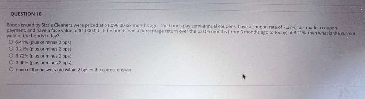 QUESTION 10
Bonds issued by Sizzle Cleaners were priced at $1,096.00 six months ago. The bonds pay semi-annual coupons, have a coupon rate of 7.37%, just made a coupon
payment, and have a face value of $1,000.00. If the bonds had a percentage return over the past 6 months (from 6 months ago to today) of 8.21%, then what is the current
yield of the bonds today?
O 6.41% (plus or minus 2 bps)
O 3.21% (plus or minus 2 bps)
O 6.72% (plus or minus 2 bps)
O 3.36% (plus or minus 2 bps)
none of the answers are within 2 bps of the correct answer