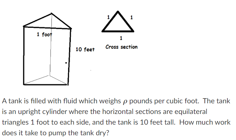 A tank is filled with a fluid which weighs ρ pounds per cubic foot. The tank is an upright cylinder where the horizontal sections are equilateral triangles, each side measuring 1 foot, and the tank is 10 feet tall. How much work does it take to pump the tank dry?

**Description of Diagram:**

1. **Tank Diagram:**
   - The tank is depicted as an upright cylinder.
   - The height of the tank is labeled as 10 feet.
   - The base of the cylinder is represented as an equilateral triangle with each side measuring 1 foot.

2. **Cross Section Diagram:**
   - The cross section of the tank is shown as an equilateral triangle.
   - The sides of the triangle are labeled as 1 foot each.

The task is to calculate the amount of work required to pump the fluid from the tank to a point where it is completely dry, taking into account the weight of the fluid.