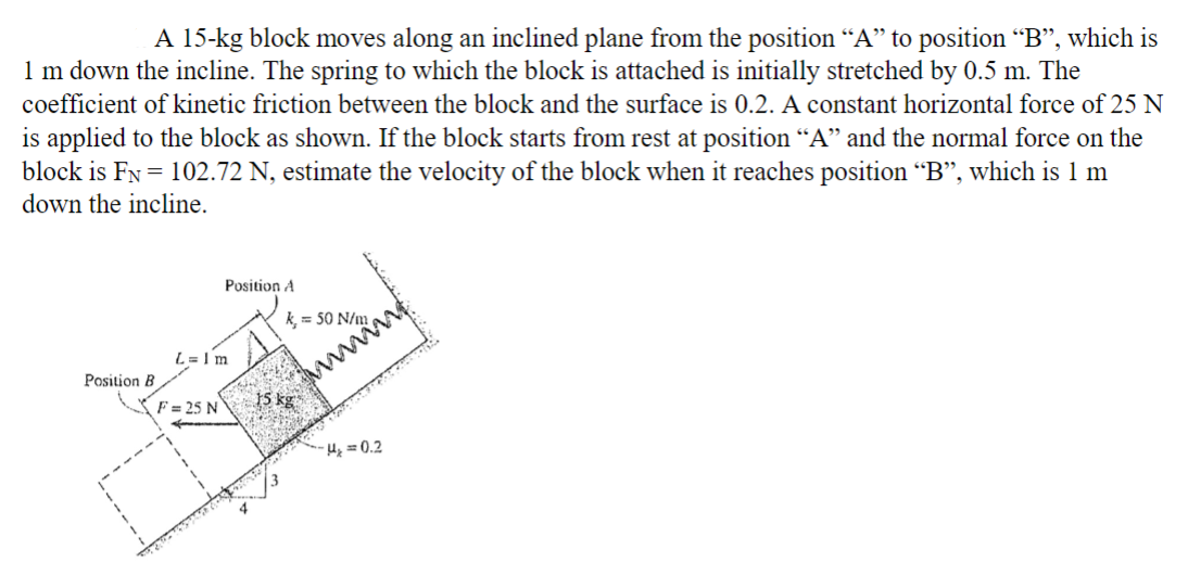 A 15-kg block moves along an inclined plane from the position “A” to position "B", which is
1 m down the incline. The spring to which the block is attached is initially stretched by 0.5 m. The
coefficient of kinetic friction between the block and the surface is 0.2. A constant horizontal force of 25 N
is applied to the block as shown. If the block starts from rest at position “A” and the normal force on the
block is FN = 102.72 N, estimate the velocity of the block when it reaches position "B", which is 1 m
down the incline.
Position B
Position A
L = 1 m
F = 25 N
k, = 50 N/m
H₂=0.2