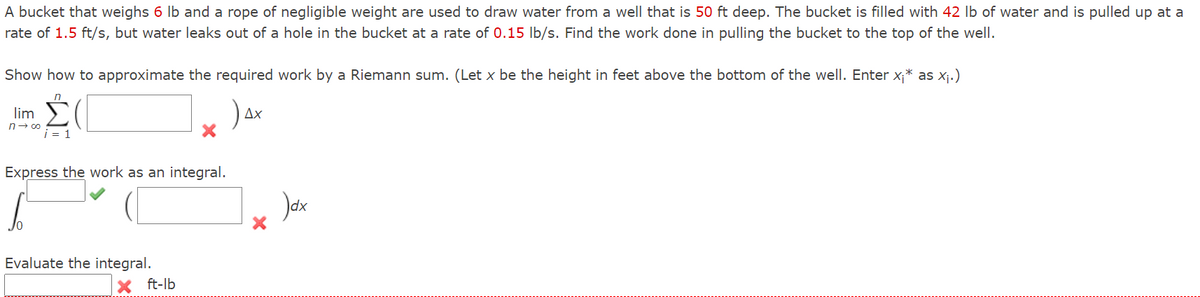 A bucket that weighs 6 Ib and a rope of negligible weight are used to draw water from a well that is 50 ft deep. The bucket is filled with 42 Ib of water and is pulled up at a
rate of 1.5 ft/s, but water leaks out of a hole in the bucket at a rate of 0.15 Ib/s. Find the work done in pulling the bucket to the top of the well.
Show how to approximate the required work by a Riemann sum. (Let x be the height in feet above the bottom of the well. Enter x;* as X¡.)
lim
Ax
n- co
i = 1
Express the work as an integral.
Evaluate the integral.
ft-lb
