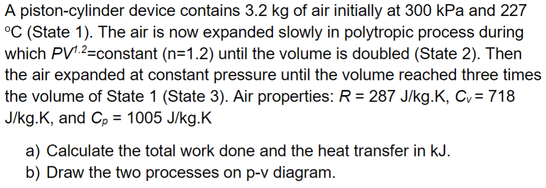 A piston-cylinder device contains 3.2 kg of air initially at 300 kPa and 227
°C (State 1). The air is now expanded slowly in polytropic process during
which PV1.2-constant (n=1.2) until the volume is doubled (State 2). Then
the air expanded at constant pressure until the volume reached three times
the volume of State 1 (State 3). Air properties: R = 287 J/kg.K, C₁ = 718
J/kg.K, and Cp = 1005 J/kg.K
a) Calculate the total work done and the heat transfer in kJ.
b) Draw the two processes on p-v diagram.