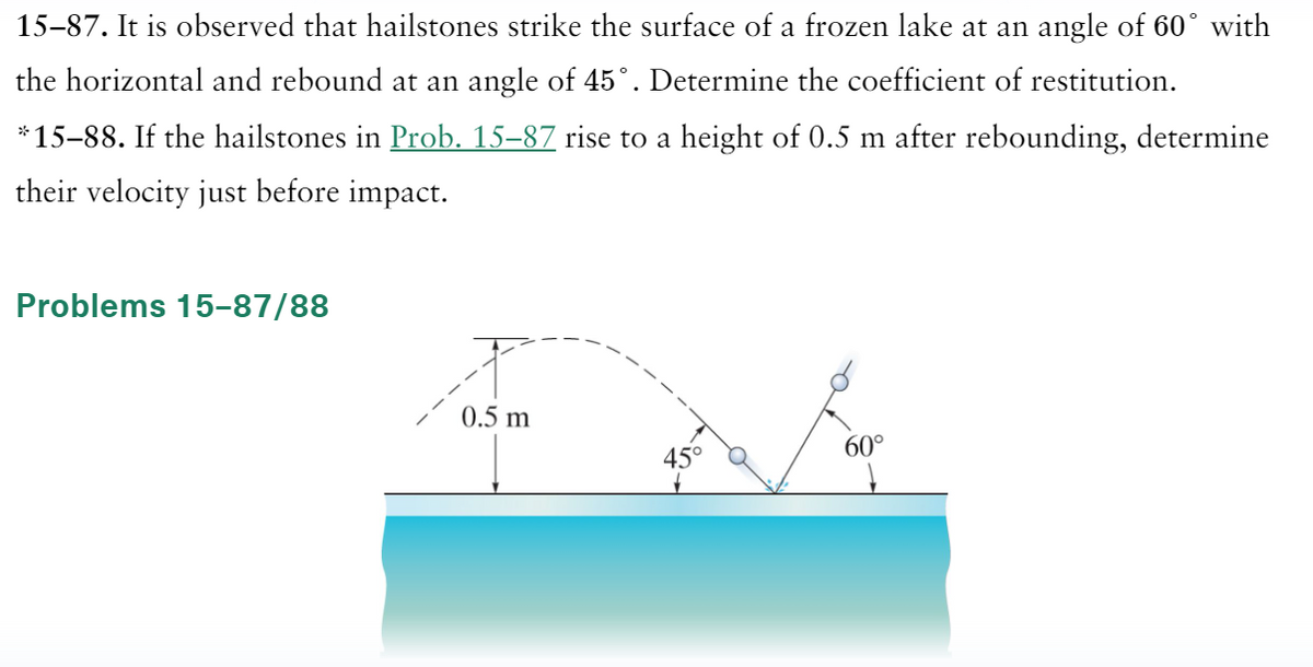 15-87. It is observed that hailstones strike the surface of a frozen lake at an angle of 60° with
the horizontal and rebound at an angle of 45°. Determine the coefficient of restitution.
*15-88. If the hailstones in Prob. 15–87 rise to a height of 0.5 m after rebounding, determine
their velocity just before impact.
Problems 15-87/88
0.5 m
45
60°