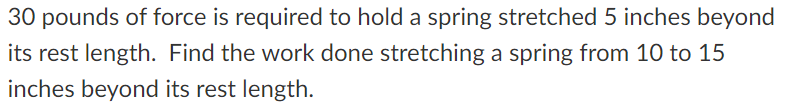 30 pounds of force is required to hold a spring stretched 5 inches beyond
its rest length. Find the work done stretching a spring from 10 to 15
inches beyond its rest length.
