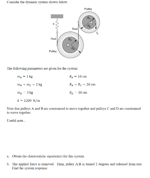 Consider the dynamic system shown below.
Rod
Pulley
Rc
Rod
Pulley
RA
= 10 cm
PIB
1A
The following parameters are given for the system:
m₂ = 1 kg
RA
mg mc 2 kg
RB Rc 20 cm
m₂ = 3 kg
R₂ = 30 cm
k = 1200 N/m
Note that pulleys A and B are constrained to move together and pulleys C and D are constrained
to move together.
Useful note...
a. Obtain the characteristic equation(s) for this system.
b. The applied force is removed. Then, pulley A/B is turned 2 degrees and released from rest.
Find the system response.