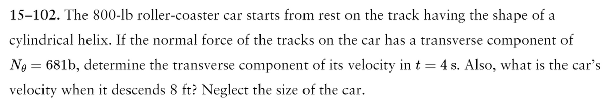 15-102. The 800-lb roller-coaster car starts from rest on the track having the shape of a
cylindrical helix. If the normal force of the tracks on the car has a transverse component of
No = 681b, determine the transverse component of its velocity in t = 4 s. Also, what is the car's
velocity when it descends 8 ft? Neglect the size of the car.