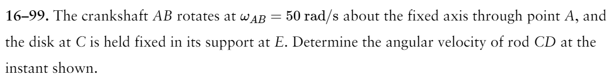 16-99. The crankshaft AB rotates at WAB
50 rad/s about the fixed axis through point A, and
the disk at C is held fixed in its support at E. Determine the angular velocity of rod CD at the
instant shown.
=