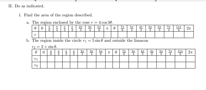 II. Do as indicated.
1. Find the area of the region described.
a. The region enclosed by the rose r = 4 cos 30.
5m
6
6
4
3
3
4
b. The region inside the circle ri
= 5 sin 0 and outside the limacon
r2 = 2+ sin 0.
0 |0||1|号|等
뚜 | 똥 |T | 0 | | |
|等|夺|些
l1
27
6
6
12
