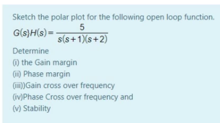 Sketch the polar plot for the following open loop function.
G(s}H(s) =
s(s+1)(s+2)
Determine
(1) the Gain margin
(ii) Phase margin
(ii)Gain cross over frequency
(iv)Phase Cross over frequency and
(v) Stability
